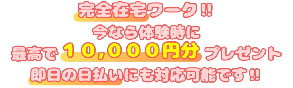 完全在宅ワーク
今なら体験時に
最高で１０,０００円分プレゼント
即日の日払いにも対応可能です！